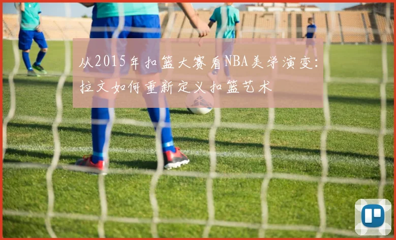 从2015年扣篮大赛看NBA美学演变：拉文如何重新定义扣篮艺术