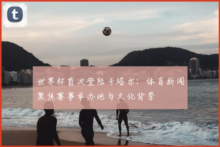 世界杯首次登陆卡塔尔：体育新闻聚焦赛事举办地与文化背景