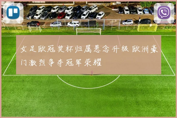 女足欧冠奖杯归属悬念升级 欧洲豪门激烈争夺冠军荣耀